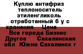  Куплю антифриз, теплоноситель этиленгликоль, отработанный б/у с хронения. › Цена ­ 100 - Все города Бизнес » Другое   . Сахалинская обл.,Южно-Сахалинск г.